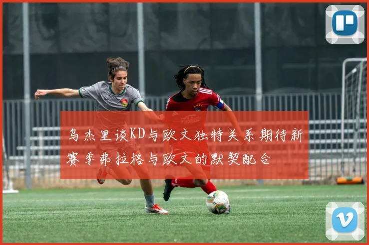 乌杰里谈KD与欧文独特关系期待新赛季弗拉格与欧文的默契配合