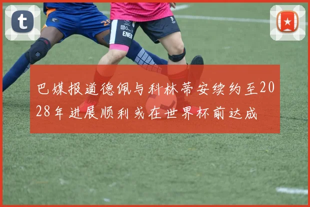 巴媒报道德佩与科林蒂安续约至2028年进展顺利或在世界杯前达成