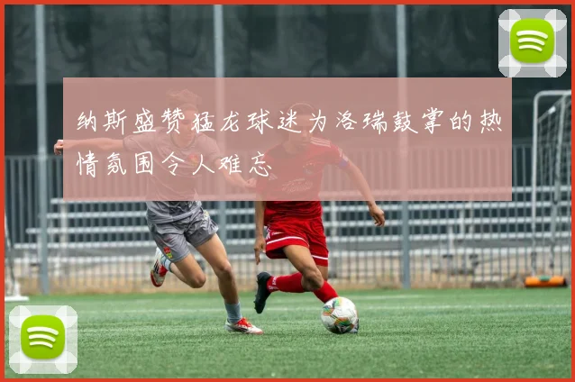 纳斯盛赞猛龙球迷为洛瑞鼓掌的热情氛围令人难忘