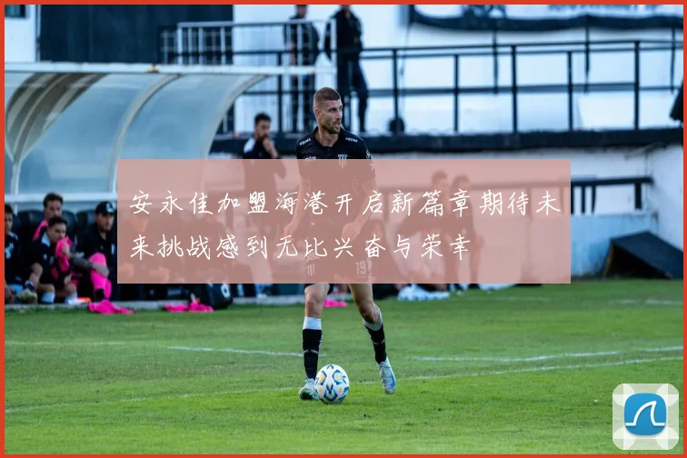 安永佳加盟海港开启新篇章期待未来挑战感到无比兴奋与荣幸
