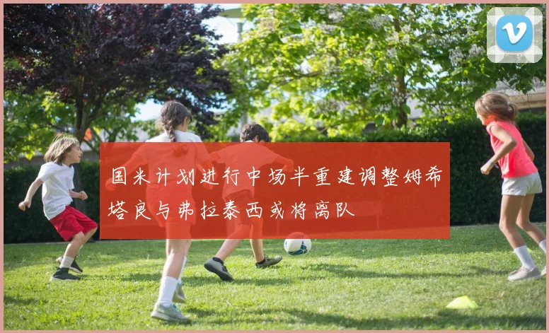 国米计划进行中场半重建调整姆希塔良与弗拉泰西或将离队