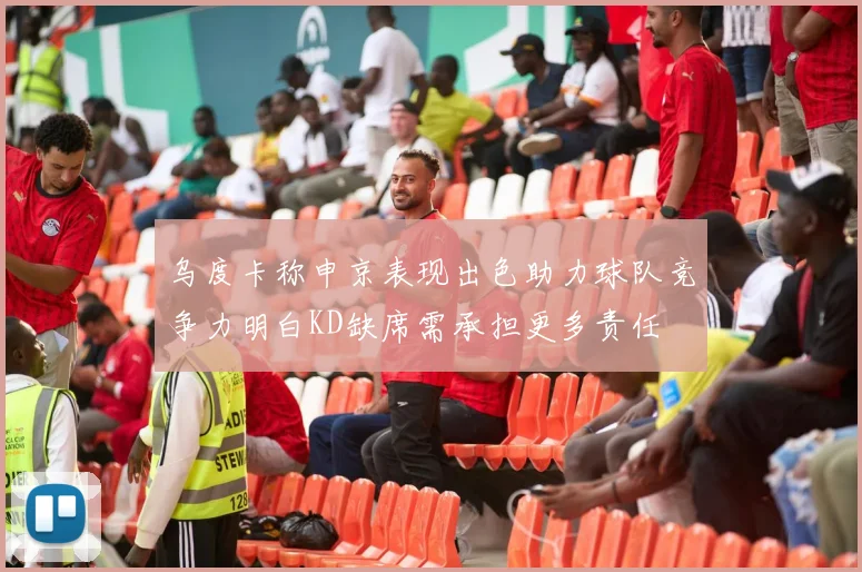 乌度卡称申京表现出色助力球队竞争力明白KD缺席需承担更多责任