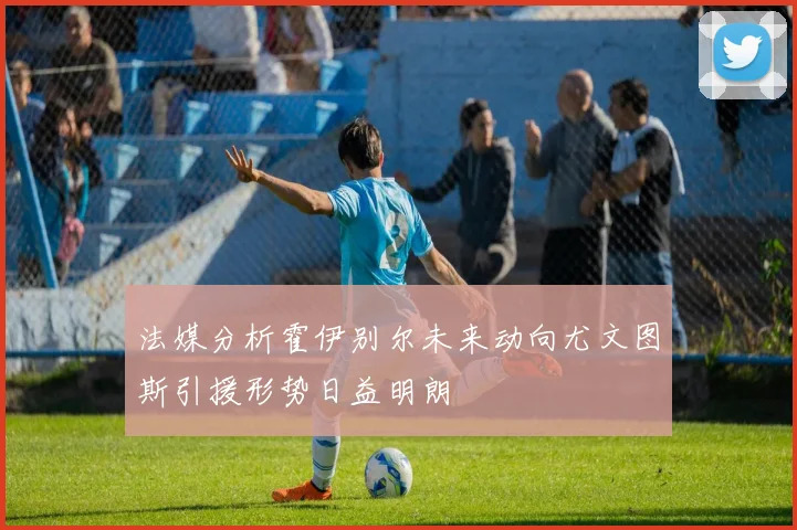 法媒分析霍伊别尔未来动向尤文图斯引援形势日益明朗