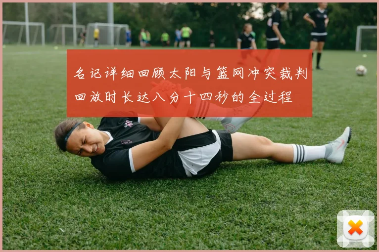 名记详细回顾太阳与篮网冲突裁判回放时长达八分十四秒的全过程