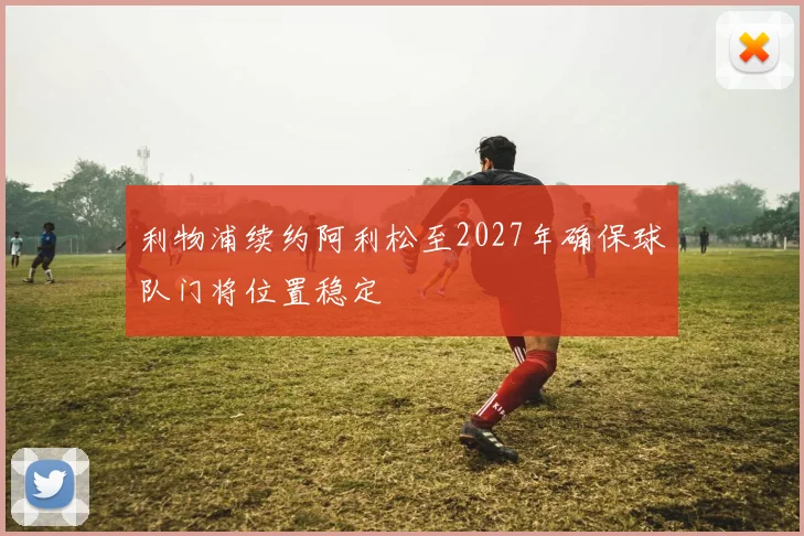 利物浦续约阿利松至2027年确保球队门将位置稳定