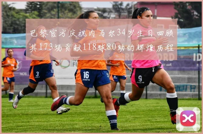 巴黎官方庆祝内马尔34岁生日回顾其173场贡献118球80助的辉煌历程