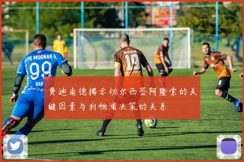 费迪南德揭示切尔西签阿隆索的关键因素与利物浦决策的关系