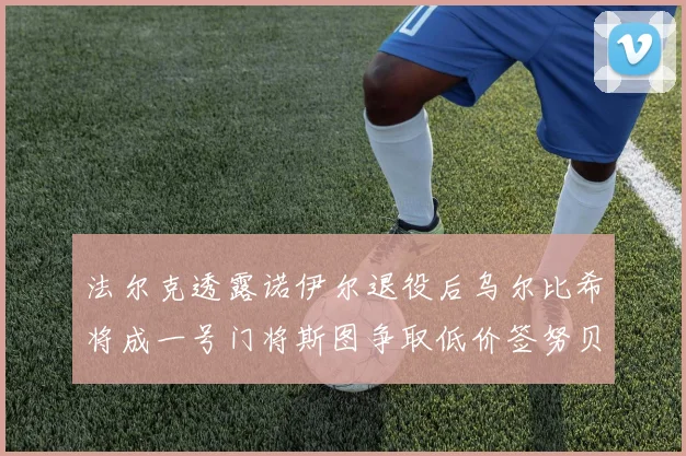 法尔克透露诺伊尔退役后乌尔比希将成一号门将斯图争取低价签努贝尔